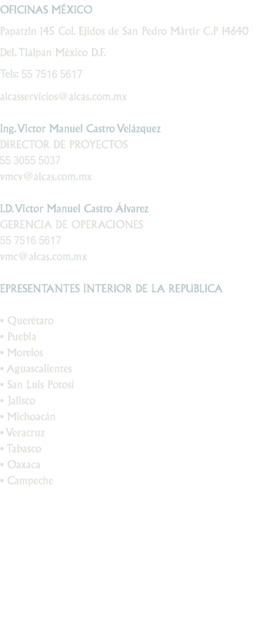 OFICINAS MÉXICO
Papatzin 145 Col. Ejidos de San Pedro Mártir C.P 14640 Del. Tlalpan México D.F.
Tels: 55 5655 6896
Fax: 55 5655 6876
alcasservicios@alcas.com.mx Ing. Victor Manuel Castro Velázquez
DIRECTOR DE PROYECTOS
55 5431 1575
vmcv@alcas.com.mx I.D. Victor Manuel Castro Álvarez
GERENCIA DE OPERACIONES
55 5433 8560
vmc@alcas.com.mx EPRESENTANTES INTERIOR DE LA REPUBLICA • Querétaro
• Puebla
• Morelos
• Aguascalientes
• San Luis Potosí
• Jalisco
• Michoacán
• Veracruz
• Tabasco
• Oaxaca
• Campeche