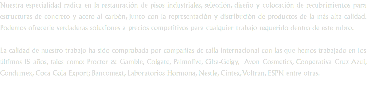 Nuestra especialidad radica en la restauración de pisos industriales, selección, diseño y colocación de recubrimientos para estructuras de concreto y acero al carbón, junto con la representación y distribución de productos de la más alta calidad. Podemos ofrecerle verdaderas soluciones a precios competitivos para cualquier trabajo requerido dentro de este rubro. La calidad de nuestro trabajo ha sido comprobada por compañias de talla internacional con las que hemos trabajado en los últimos 15 años, tales como: Procter & Gamble, Colgate, Palmolive, Ciba-Geigy, Avon Cosmetics, Cooperativa Cruz Azul, Condumex, Coca Cola Export; Bancomext, Laboratorios Hormona, Nestle, Cintex, Voltran, ESPN entre otras.