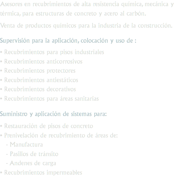 Asesores en recubrimientos de alta resistencia química, mecánica y térmica, para estructuras de concreto y acero al carbón. Venta de productos químicos para la industria de la construcción. Supervisión para la aplicación, colocación y uso de : • Recubrimientos para pisos industriales
• Recubrimientos anticorrosivos
• Recubrimientos protectores
• Recubrimientos antiestáticos
• Recubrimientos decorativos
• Recubrimientos para áreas sanitarias Suministro y aplicación de sistemas para: • Restauración de pisos de concreto
• Prenivelación de recubrimiento de áreas de: - Manufactura - Pasillos de tránsito - Andenes de carga
• Recubrimientos impermeables