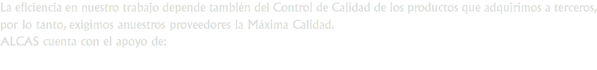 La eficiencia en nuestro trabajo depende también del Control de Calidad de los productos que adquirimos a terceros, por lo tanto, exigimos anuestros proveedores la Máxima Calidad.
ALCAS cuenta con el apoyo de: