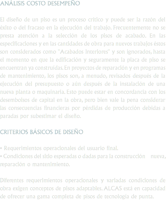 ANÁLISIS COSTO DESEMPEÑO El diseño de un piso es un proceso crítico y puede ser la razón del éxito o del fracaso en la ejecución del trabajo. Frecuentemente no se presta atención a la selección de los pisos de acabado. En las especificaciones y en las cantidades de obra para nuevos trabajos éstos son considerados como "Acabados Interiores" y son ignorados, hasta el momento en que la edificación y seguramente la placa de piso se encuentran ya construídas. En proyectos de reparación y en programas de mantenimiento, los pisos son, a menudo, revisados después de la ejecución del presupuesto o aún después de la instalación de una nueva planta o maquinaria. Esto puede estar en concordancia con los desembolsos de capital en la obra, pero bien vale la pena considerar las consecuencias financieras por pérdidas de producción debidas a paradas por subestimar el diseño. CRITERIOS BÁSICOS DE DISEÑO • Requerimientos operacionales del usuario final.
• Condiciones del sitio esperadas o dadas para la construcción nueva, reparación o mantenimiento. Diferentes requerimientos operacionales y variadas condiciones de obra exigen conceptos de pisos adaptables. ALCAS está en capacidad de ofrecer una gama completa de pisos de tecnología de punta.