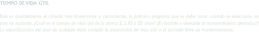 TIEMPO DE VIDA ÚTIL Este es posiblemente el criterio más importante y ciertamente, la primera pregunta que se debe hacer cuando se selecciona un piso de acabado. ¿Cuál es el tiempo de vida útil de la planta 2, 5, 10 ó 20 años? ¿Es factible o deseable el mantenimiento periódico? La especificación del piso de acabado debe cumplir la expectativa de vida útil o el periodo libre de mantenimiento.