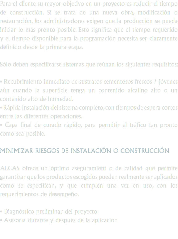 Para el cliente su mayor objetivo en un proyecto es reducir el tiempo de construcción. Si se trata de una nueva obra, modificación o restauración, los administradores exigen que la producción se pueda iniciar lo más pronto posible. Esto significa que el tiempo requerido y el tiempo disponible para la programación necesita ser claramente definido desde la primera etapa. Sólo deben especificarse sistemas que reúnan los siguientes requisitos: • Recubrimiento inmediato de sustratos cementosos frescos / jóvenes aún cuando la superficie tenga un contenido alcalino alto o un contenido alto de humedad.
• Rápida instalación del sistema completo, con tiempos de espera cortos entre las diferentes operaciones.
• Capa final de curado rápido, para permitir el tráfico tan pronto como sea posible. MINIMIZAR RIESGOS DE INSTALACIÓN O CONSTRUCCIÓN ALCAS ofrece un óptimo aseguramient o de calidad que permite garantizar que los productos escogidos pueden realmente ser aplicados como se especifican, y que cumplen una vez en uso, con los requerimientos de desempeño. • Diagnóstico preliminar del proyecto
• Asesoría durante y después de la aplicación