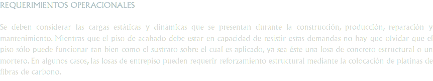 REQUERIMIENTOS OPERACIONALES Se deben considerar las cargas estáticas y dinámicas que se presentan durante la construcción, producción, reparación y mantenimiento. Mientras que el piso de acabado debe estar en capacidad de resistir estas demandas no hay que olvidar que el piso sólo puede funcionar tan bien como el sustrato sobre el cual es aplicado, ya sea éste una losa de concreto estructural o un mortero. En algunos casos, las losas de entrepiso pueden requerir reforzamiento estructural mediante la colocación de platinas de fibras de carbono.