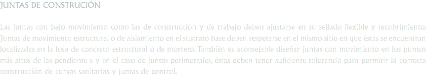 JUNTAS DE CONSTRUCIÓN Las juntas con bajo movimiento como las de construcción y de trabajo deben ajustarse en su sellado flexible y recubrimiento. Juntas de movimiento estructural o de aislamiento en el sustrato base deben respetarse en el mismo sitio en que éstas se encuentran localizadas en la losa de concreto estructural o de mortero. También es aconsejable diseñar juntas con movimiento en los puntos más altos de las pendiente s y en el caso de juntas perimetrales, éstas deben tener suficiente tolerancia para permitir la correcta construcción de curvas sanitarias y juntas de control.