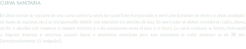 CURVA SANITARIA En áreas donde se requiere de una curva sanitaria entre las superficies horizontales y verticales (uniones de muros y pisos alrededor de bases de equipos, etc.) es indispensable definir con precisión los detalles de ésta. En particular se deben considerar: radio, altura, ancho y detalles con respecto al espesor mínimo y a las conexiones entre el piso y el muro. La curva sanitaria se forma, incluyend o ángulos internos y externos, usando llanas o elementos especiales para este propósito: el radio estándar es de 38 mm (aproximadamente 1.5 pulgadas).