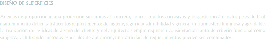 DISEÑO DE SUPERFICIES Además de proporcionar una protección sin juntas al concreto, contra líquidos corrosivos y desgaste mecánico, los pisos de fácil mantenimiento deben satisfacer los requerimientos de higiene, seguridad, durabilidad y generar una atmósfera luminosa y agradable. La realización de las ideas de diseño del cliente y del arquitecto siempre requieren consideración tanto de criterio funcional como subjetivo . Utilizando métodos especiales de aplicación, una variedad de requerimientos pueden ser combinados.