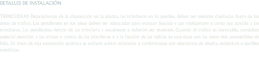 DETALLES DE INSTALACIÓN TRINCHERAS Dependiendo de la disposición en la planta, las trincheras en lo posible, deben ser siempre diseñadas fuera de las áreas de tráfico. Las pendientes en los pisos deben ser adecuadas para evacuar líquido s tan rápidament e como sea posible a las trincheras. Las pendientes dentro de las trinchera s usualment e deberán ser mayores. Cuando el tráfico es inevitable, considere especial atención a las aristas o cantos de las trincheras y a la fijación de las rejillas ya que éstas son las áreas más susceptibles de falla. En áreas de alta exposición química se utilizan aristas rebajadas y conformadas por elementos de piedra, cerámicos o perfiles metálicos.