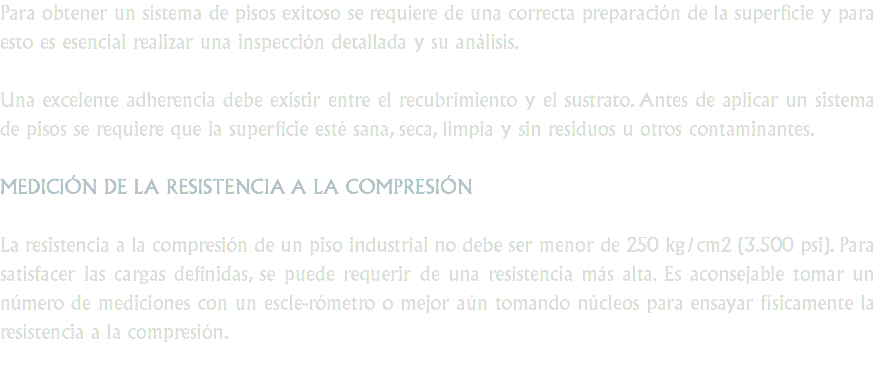 Para obtener un sistema de pisos exitoso se requiere de una correcta preparación de la superficie y para esto es esencial realizar una inspección detallada y su análisis. Una excelente adherencia debe existir entre el recubrimiento y el sustrato. Antes de aplicar un sistema de pisos se requiere que la superficie esté sana, seca, limpia y sin residuos u otros contaminantes. MEDICIÓN DE LA RESISTENCIA A LA COMPRESIÓN La resistencia a la compresión de un piso industrial no debe ser menor de 250 kg/cm2 (3.500 psi). Para satisfacer las cargas definidas, se puede requerir de una resistencia más alta. Es aconsejable tomar un número de mediciones con un escle-rómetro o mejor aún tomando núcleos para ensayar físicamente la resistencia a la compresión.