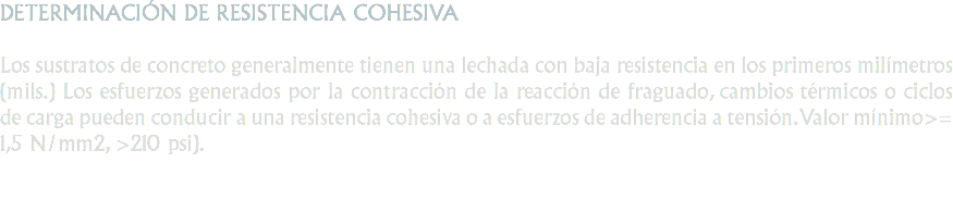 DETERMINACIÓN DE RESISTENCIA COHESIVA Los sustratos de concreto generalmente tienen una lechada con baja resistencia en los primeros milímetros (mils.) Los esfuerzos generados por la contracción de la reacción de fraguado, cambios térmicos o ciclos de carga pueden conducir a una resistencia cohesiva o a esfuerzos de adherencia a tensión. Valor mínimo>= 1,5 N/mm2, >210 psi).