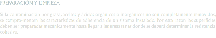 PREPARACIÓN Y LIMPIEZA Si la contaminación por grasa, aceites y ácidos orgánicos o inorgánicos no son completamente removidos, se compro-menten las características de adherencia de un sistema instalado. Por esta razón las superficies deben ser preparadas mecánicamente hasta llegar a las áreas sanas donde se deberá determinar la resistencia cohesiva.