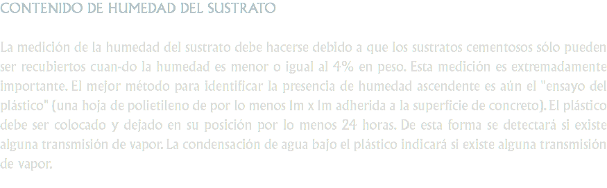 CONTENIDO DE HUMEDAD DEL SUSTRATO La medición de la humedad del sustrato debe hacerse debido a que los sustratos cementosos sólo pueden ser recubiertos cuan-do la humedad es menor o igual al 4% en peso. Esta medición es extremadamente importante. El mejor método para identificar la presencia de humedad ascendente es aún el "ensayo del plástico" (una hoja de polietileno de por lo menos 1m x 1m adherida a la superficie de concreto). El plástico debe ser colocado y dejado en su posición por lo menos 24 horas. De esta forma se detectará si existe alguna transmisión de vapor. La condensación de agua bajo el plástico indicará si existe alguna transmisión de vapor.