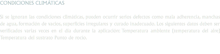 CONDICIONES CLIMÁTICAS Si se ignoran las condiciones climáticas, pueden ocurrir serios defectos como mala adherencia, manchas de agua, formación de vacíos, superficies irregulares y curado inadecuado. Los siguientes datos deben ser verificados varias veces en el día durante la aplicación: Temperatura ambiente (temperatura del aire) Temperatura del sustrato Punto de rocío.