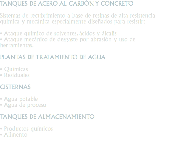 TANQUES DE ACERO AL CARBÓN Y CONCRETO Sistemas de recubrimiento a base de resinas de alta resistencia química y mecánica especialmente diseñados para resistir: • Ataque químico de solventes, ácidos y álcalis
• Ataque mecánico de desgaste por abrasión y uso de herramientas. PLANTAS DE TRATAMIENTO DE AGUA • Químicas
• Residuales CISTERNAS • Agua potable
• Agua de proceso TANQUES DE ALMACENAMIENTO • Productos químicos
• Alimento